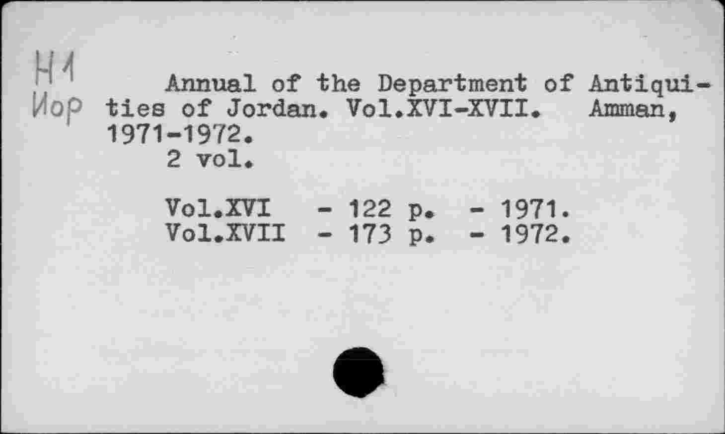 ﻿t-И
Пор
Annual of the Department of Antiqui ties of Jordan. Vol.XVI-XVII.	Amman,
1971-1972.
2 vol.
Vol.XVI	- 122 p. - 1971.
Vol.XVII - 173 p. - 1972.